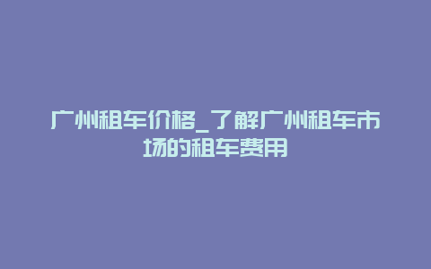 广州租车价格_了解广州租车市场的租车费用