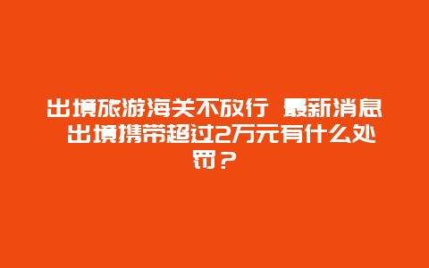 出境旅游海关不放行 最新消息 出境携带超过2万元有什么处罚？