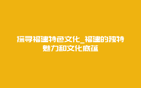 探寻福建特色文化_福建的独特魅力和文化底蕴