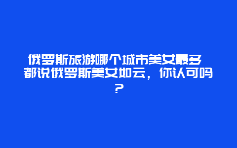 俄罗斯旅游哪个城市美女最多 都说俄罗斯美女如云，你认可吗？