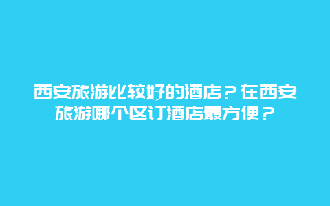 西安旅游比较好的酒店？在西安旅游哪个区订酒店最方便？