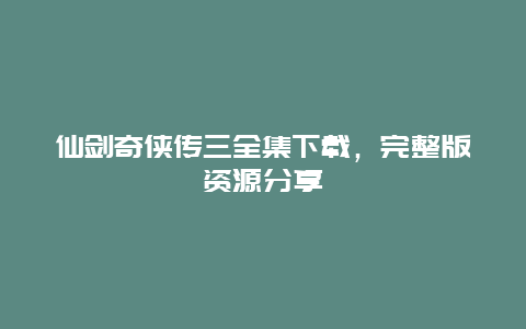 仙剑奇侠传三全集下载，完整版资源分享