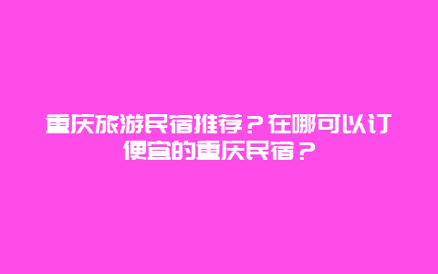 重庆旅游民宿推荐？在哪可以订便宜的重庆民宿？