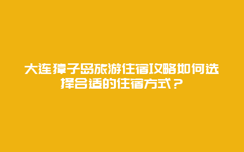 大连獐子岛旅游住宿攻略如何选择合适的住宿方式？