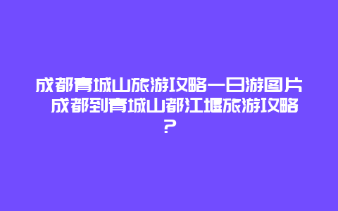 成都青城山旅游攻略一日游图片 成都到青城山都江堰旅游攻略？