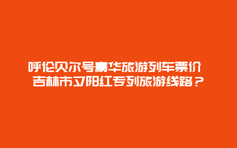 呼伦贝尔号豪华旅游列车票价 吉林市夕阳红专列旅游线路？