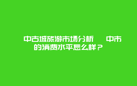 阆中古城旅游市场分析 阆中市的消费水平怎么样？