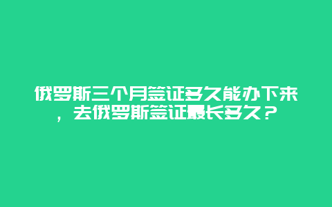 俄罗斯三个月签证多久能办下来，去俄罗斯签证最长多久？