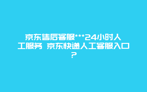 京东售后客服***24小时人工服务 京东快递人工客服入口？