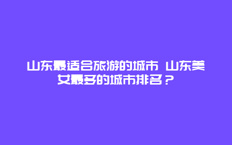 山东最适合旅游的城市 山东美女最多的城市排名？