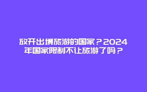 放开出境旅游的国家？2024年国家限制不让旅游了吗？