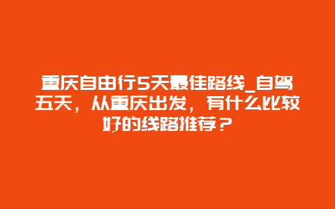 重庆自由行5天最佳路线_自驾五天，从重庆出发，有什么比较好的线路推荐？