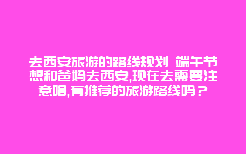 去西安旅游的路线规划 端午节想和爸妈去西安,现在去需要注意啥,有推荐的旅游路线吗？