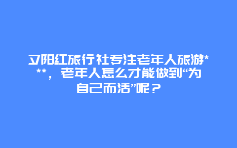 夕阳红旅行社专注老年人旅游***，老年人怎么才能做到“为自己而活”呢？