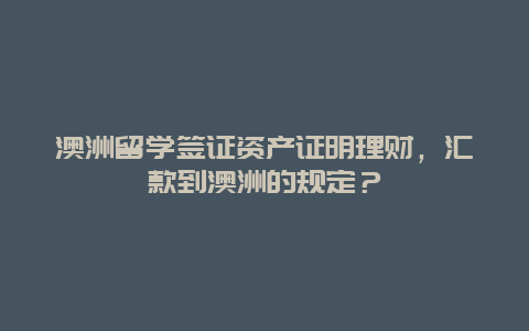 澳洲留学签证资产证明理财，汇款到澳洲的规定？