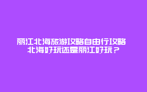 丽江北海旅游攻略自由行攻略 北海好玩还是丽江好玩？