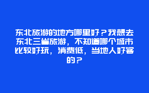 东北旅游的地方哪里好？我想去东北三省旅游，不知道哪个城市比较好玩，消费低，当地人好客的？