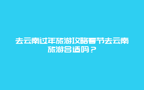 去云南过年旅游攻略春节去云南旅游合适吗？