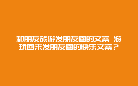 和朋友旅游发朋友圈的文案 游玩回来发朋友圈的快乐文案？