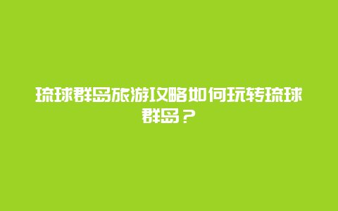 琉球群岛旅游攻略如何玩转琉球群岛？