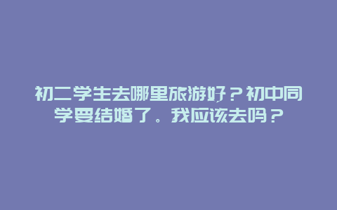 初二学生去哪里旅游好？初中同学要结婚了。我应该去吗？