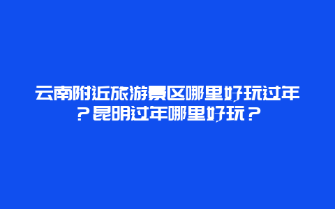 云南附近旅游景区哪里好玩过年？昆明过年哪里好玩？