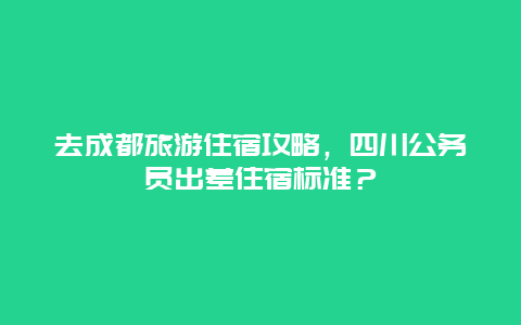 去成都旅游住宿攻略，四川公务员出差住宿标准？