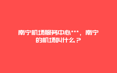 南宁机场服务中心***，南宁的机场叫什么？