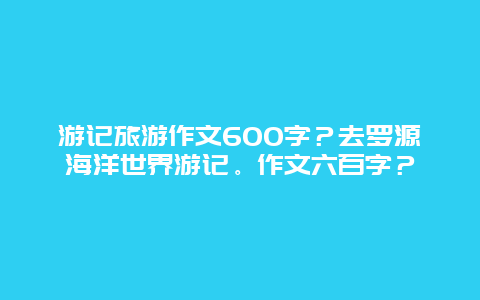 游记旅游作文600字？去罗源海洋世界游记。作文六百字？