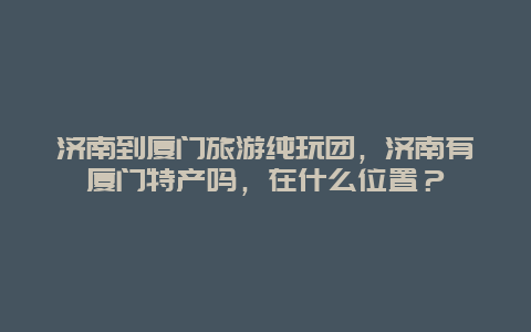 济南到厦门旅游纯玩团，济南有厦门特产吗，在什么位置？