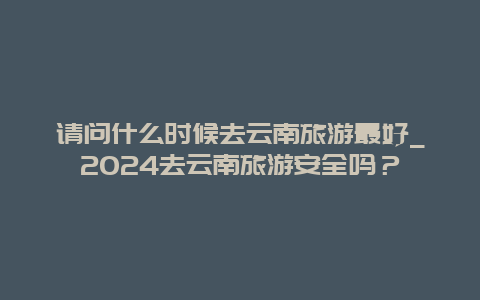 请问什么时候去云南旅游最好_2024去云南旅游安全吗？