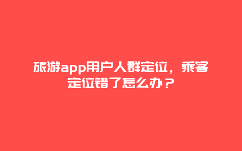 旅游app用户人群定位，乘客定位错了怎么办？