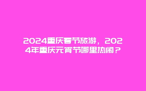 2024重庆春节旅游，2024年重庆元宵节哪里热闹？