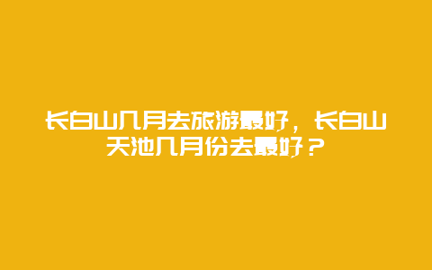 长白山几月去旅游最好，长白山天池几月份去最好？