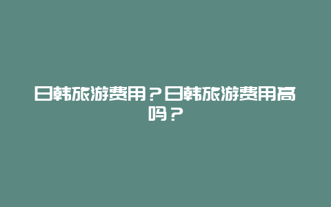 日韩旅游费用？日韩旅游费用高吗？