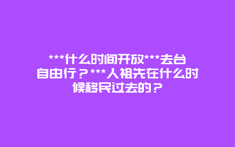 ***什么时间开放***去台自由行？***人祖先在什么时候移民过去的？