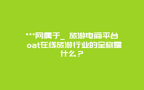 ***网属于_ 旅游电商平台 oat在线旅游行业的全称是什么？