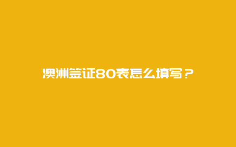 澳洲签证80表怎么填写？