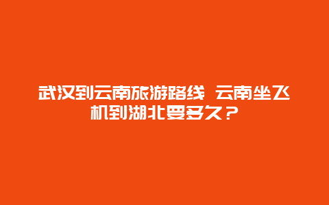 武汉到云南旅游路线 云南坐飞机到湖北要多久？