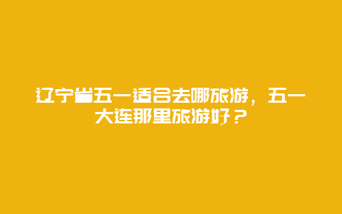 辽宁省五一适合去哪旅游，五一大连那里旅游好？