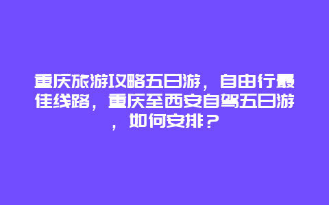 重庆旅游攻略五日游，自由行最佳线路，重庆至西安自驾五日游，如何安排？