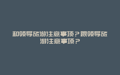 和领导旅游注意事项？跟领导旅游注意事项？