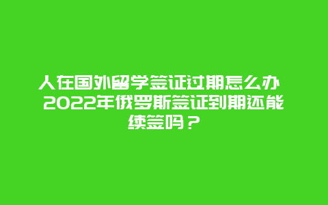 人在国外留学签证过期怎么办 2022年俄罗斯签证到期还能续签吗？