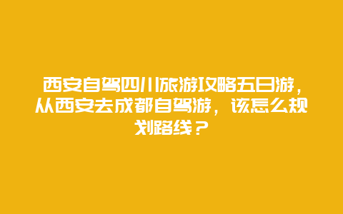 西安自驾四川旅游攻略五日游，从西安去成都自驾游，该怎么规划路线？