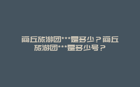 商丘旅游团***是多少？商丘旅游团***是多少号？