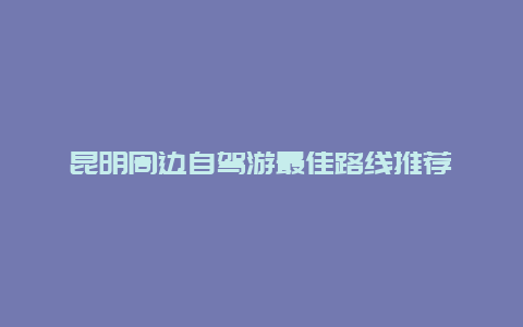 昆明周边自驾游最佳路线推荐