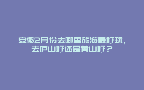 安徽2月份去哪里旅游最好玩，去庐山好还是黄山好？