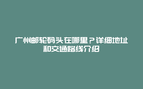 广州邮轮码头在哪里？详细地址和交通路线介绍