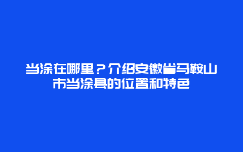 当涂在哪里？介绍安徽省马鞍山市当涂县的位置和特色