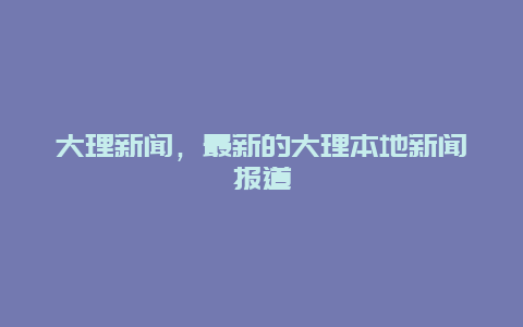 大理新闻，最新的大理本地新闻报道